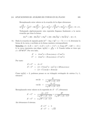 2.6. APLICACIONES III: AN ´ALISIS DE CURVAS EN EL PLANO 335
Reemplazando estos valores en la ecuaci´on de la elipse obtenemos:
4(
√
3
2
x −
1
2
y )2
−16(
√
3
2
x −
1
2
y )+9(
1
2
x +
√
3
2
y )2
+18(
1
2
x +
√
3
2
y )−11 = 0 .
Trabajando algebraicamente esta expresi´on llegamos ﬁnalmente a la nueva
ecuaci´on que tiene la forma:
21x 2
+ (36 − 32
√
3)x + 31y 2
+ (32 + 36
√
3)y + 10
√
3x y − 44 = 0 .
14. Dada la ecuaci´on de segundo grado 2x2 − 3xy + 3y2 + x − 7x + 1 = 0, determine la
forma de la curva y escr´ıbala en la forma can´onica correspondiente.
Soluci´on: A = 2, B = −3, C = 3, D = 1, E = −7, F = 1. Como B2 − 4AC = −15 ≤
0, la curva representa una elipse. tg(2φ) = B
A−C = 3. Usando tablas se tiene que
φ = 35046 57 . Por otro lado,
A = A cos2
φ + B cos φ sen φ + C sen2
φ
C = A sen2
φ − B cos φ sen φ + C cos2
φ
Por tanto
A + C = A + C
A − C = (A − C)(cos2
φ − sen2
φ) + 2B sen φ cos φ
= (A − C) cos 2φ + B sen 2φ
Como tg(2φ) = 3, podemos pensar en un tri´angulo rect´angulo de catetos 3 y 1,
entonces:
sen 2φ =
B
± B2 + (A − C)2
cos 2φ =
A − C
± B2 + (A − C)2
Reemplazando estos valores en la expresi´on de A − C , obtenemos:
A − C =
(A − C)2
± B2 + (A − C)2
+
B2
± B2 + (A − C)2
A − C = ± B2 + (A − C)2
As´ı obtenemos el sistema:
A + C = 5
A − C = −
√
10
 