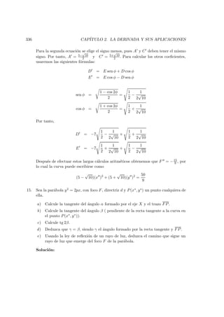 336 CAP´ITULO 2. LA DERIVADA Y SUS APLICACIONES
Para la segunda ecuaci´on se elige el signo menos, pues A y C deben tener el mismo
signo. Por tanto, A = 5−
√
10
2 y C = 5+
√
10
2 . Para calcular los otros coeﬁcientes,
usaremos las siguientes f´ormulas:
D = E sen φ + D cos φ
E = E cos φ − D sen φ
sen φ =
1 − cos 2φ
2
=
1
2
−
1
2
√
10
cos φ =
1 + cos 2φ
2
=
1
2
+
1
2
√
10
Por tanto,
D = −7
1
2
−
1
2
√
10
+
1
2
+
1
2
√
10
E = −7
1
2
+
1
2
√
10
+
1
2
−
1
2
√
10
Despu´es de efectuar estos largos c´alculos aritm´eticos obtenemos que F = −15
9 , por
lo cual la curva puede escribirse como
(5 −
√
10)(x )2
+ (5 +
√
10)(y )2
=
50
9
15. Sea la par´abola y2 = 2px, con foco F, directriz d y P(x∗, y∗) un punto cualquiera de
ella.
a) Calcule la tangente del ´angulo α formado por el eje X y el trazo FP.
b) Calcule la tangente del ´angulo β ( pendiente de la recta tangente a la curva en
el punto P(x∗, y∗)).
c) Calcule tg 2β.
d) Deduzca que γ = β, siendo γ el ´angulo formado por la recta tangente y FP.
e) Usando la ley de reﬂexi´on de un rayo de luz, deduzca el camino que sigue un
rayo de luz que emerge del foco F de la par´abola.
Soluci´on:
 