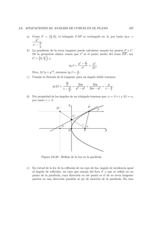 2.6. APLICACIONES III: AN ´ALISIS DE CURVAS EN EL PLANO 337
a) Como F = p
2 , 0 , el tri´angulo FAP es rect´angulo en A, por tanto tg α =
y∗
x∗ −
p
2
.
b) La pendiente de la recta tangente puede calcularse usando los puntos P y C.
De la geometr´ıa cl´asica vemos que C es el punto medio del trazo DF, as´ı,
C = 0, y∗
2 y,
tg β =
y∗ − y∗
2
x∗
=
y∗
2x∗
Pero, 2x∗p = y∗2
, entonces tg β = p
y∗ .
c) Usando la f´ormula de la tangente para un ´angulo doble tenemos:
tg 2β =
2p
y
1 − p2
y2
=
2py
y2 − p2
=
2py
2px − p2
=
y
x − p
2
.
d) Por propiedad de los ´angulos de un tri´angulo tenemos que, α = β +γ y 2β = α,
por tanto γ = β.
X
Y
O
D P
 
 
F
¡
¡
β α
C
γ
β
Figura 2.6.28 : Reﬂejo de la luz en la par´abola
e) En virtud de la ley de la reﬂexi´on de un rayo de luz, ´angulo de incidencia igual
al ´angulo de reﬂexi´on, un rayo que emerja del foco F y que se reﬂeje en un
punto de la par´abola, cuya direcci´on en ese punto es el de su recta tangente
partir´a en una direcci´on paralela al eje de simetr´ıa de la par´abola. En esta
 