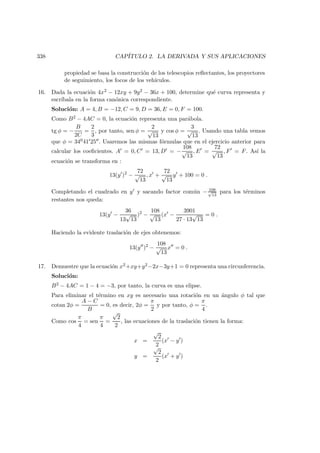 338 CAP´ITULO 2. LA DERIVADA Y SUS APLICACIONES
propiedad se basa la construcci´on de los telescopios reﬂectantes, los proyectores
de seguimiento, los focos de los veh´ıculos.
16. Dada la ecuaci´on 4x2 − 12xy + 9y2 − 36x + 100, determine qu´e curva representa y
escr´ıbala en la forma can´onica correspondiente.
Soluci´on: A = 4, B = −12, C = 9, D = 36, E = 0, F = 100.
Como B2 − 4AC = 0, la ecuaci´on representa una par´abola.
tg φ = −
B
2C
=
2
3
, por tanto, sen φ =
2
√
13
y cos φ =
3
√
13
. Usando una tabla vemos
que φ = 34041 25 . Usaremos las mismas f´ormulas que en el ejercicio anterior para
calcular los coeﬁcientes. A = 0, C = 13, D = −
108
√
13
, E =
72
√
13
, F = F. As´ı la
ecuaci´on se transforma en :
13(y )2
−
72
√
13
, x +
72
√
13
y + 100 = 0 .
Completando el cuadrado en y y sacando factor com´un − 108√
13
para los t´erminos
restantes nos queda:
13(y −
36
13
√
13
)2
−
108
√
13
(x −
3901
27 · 13
√
13
= 0 .
Haciendo la evidente traslaci´on de ejes obtenemos:
13(y )2
−
108
√
13
x = 0 .
17. Demuestre que la ecuaci´on x2+xy+y2−2x−3y+1 = 0 representa una circunferencia.
Soluci´on:
B2 − 4AC = 1 − 4 = −3, por tanto, la curva es una elipse.
Para eliminar el t´ermino en xy es necesario una rotaci´on en un ´angulo φ tal que
cotan 2φ =
A − C
B
= 0, es decir, 2φ =
π
2
y por tanto, φ =
π
4
.
Como cos
π
4
= sen
π
4
=
√
2
2
, las ecuaciones de la traslaci´on tienen la forma:
x =
√
2
2
(x − y )
y =
√
2
2
(x + y )
 