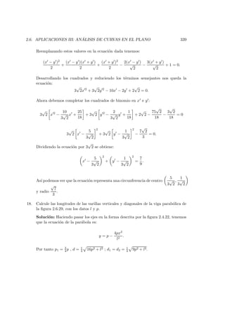 2.6. APLICACIONES III: AN ´ALISIS DE CURVAS EN EL PLANO 339
Reemplazando estos valores en la ecuaci´on dada tenemos:
(x − y )2
2
+
(x − y )(x + y )
2
+
(x + y )2
2
−
2(x − y )
√
2
−
3(x + y )
√
2
+ 1 = 0.
Desarrollando los cuadrados y reduciendo los t´erminos semejantes nos queda la
ecuaci´on:
3
√
2x 2
+ 3
√
2y 2
− 10x − 2y + 2
√
2 = 0.
Ahora debemos completar los cuadrados de binomio en x e y :
3
√
2 x 2
−
10
3
√
2
x +
25
18
+ 3
√
2 y 2
−
2
3
√
2
y +
1
18
+ 2
√
2 −
75
√
2
18
−
3
√
2
18
= 0
3
√
2 x −
5
3
√
2
2
+ 3
√
2 y −
1
3
√
2
2
−
7
√
2
3
= 0.
Dividiendo la ecuaci´on por 3
√
2 se obtiene:
x −
5
3
√
2
2
+ y −
1
3
√
2
2
=
7
9
.
As´ı podemos ver que la ecuaci´on representa una circunferencia de centro
5
3
√
2
,
1
3
√
2
y radio
√
7
3
.
18. Calcule las longitudes de las varillas verticales y diagonales de la viga parab´olica de
la ﬁgura 2.6.29, con los datos l y p.
Soluci´on: Haciendo pasar los ejes en la forma descrita por la ﬁgura 2.4.22, tenemos
que la ecuaci´on de la par´abola es:
y = p −
4px2
l2
.
Por tanto p1 = 3
4 p , d = 1
4 16p2 + l2 ; d1 = d2 = 1
4 9p2 + l2.
 