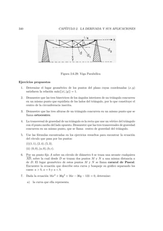 340 CAP´ITULO 2. LA DERIVADA Y SUS APLICACIONES
Figura 2.6.29: Viga Parab´olica
Ejercicios propuestos
1. Determine el lugar geom´etrico de los puntos del plano cuyas coordenadas (x, y)
satisfacen la relaci´on m´ax{|x|, |y|} = 1.
2. Demuestre que las tres bisectrices de los ´angulos interiores de un tri´angulo concurren
en un mismo punto que equidista de los lados del tri´angulo, por lo que constituye el
centro de la circunferencia inscrita.
3. Demuestre que las tres alturas de un tri´angulo concurren en un mismo punto que se
llama ortocentro.
4. La transversal de gravedad de un tri´angulo es la recta que une un v´ertice del tri´angulo
con el punto medio del lado opuesto. Demuestre que las tres transversales de gravedad
concurren en un mismo punto, que se llama centro de gravedad del tri´angulo.
5. Use las f´ormulas encontradas en los ejercicios resueltos para encontrar la ecuaci´on
del c´ırculo que pasa por los puntos:
(i)(1, 1), (2, 4), (5, 3).
(ii) (0, 0), (a, 0), (b, c).
6. Por un punto ﬁjo A sobre un c´ırculo de di´ametro b se traza una secante cualquiera
AD, sobre la cual desde D se trazan dos puntos M y N a una misma distancia a
de D. El lugar geom´etrico de estos puntos M y N se llama caracol de Pascal.
Encuentre la ecuaci´on que describe esta curva y bosqueje su gr´aﬁco separando los
casos: a  b, a = b y a  b.
7. Dada la ecuaci´on 16x2 + 36y2 + 16x − 36y − 131 = 0, determine:
a) la curva que ella representa.
 