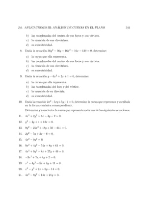 2.6. APLICACIONES III: AN ´ALISIS DE CURVAS EN EL PLANO 341
b) las coordenadas del centro, de sus focos y sus v´ertices.
c) la ecuaci´on de sus directrices.
d) su excentricidad.
8. Dada la ecuaci´on 36y2 − 36y − 16x2 − 16x − 139 = 0, determine:
a) la curva que ella representa.
b) las coordenadas del centro, de sus focos y sus v´ertices.
c) la ecuaci´on de sus directrices.
d) su excentricidad.
9. Dada la ecuaci´on y − 6x2 + 2x + 1 = 0, determine:
a) la curva que ella representa.
b) las coordenadas del foco y del v´ertice.
c) la ecuaci´on de su directriz.
d) su excentricidad.
10. Dada la ecuaci´on 2x2−5xy+5y−1 = 0, determine la curva que representa y escr´ıbala
en la forma can´onica correspondiente.
Determine y caracterice la curva que representa cada una de las siguientes ecuaciones:
11. 4x2 + 2y2 + 8x − 4y − 2 = 0.
12. y2 − 4y + 4 + 12x = 0.
13. 9y2 − 25x2 + 18y + 50 − 241 = 0.
14. 2y2 − 5y + 2x − 6 = 0.
15. 4x2 − 9y2 = 0.
16. 9x2 + 4y2 − 54x + 8y + 61 = 0.
17. 4x2 + 9y2 − 8x + 27y + 49 = 0.
18. −3x2 + 2x + 4y + 2 = 0.
19. x2 − 4y2 − 8x + 8y + 11 = 0.
20. x2 − y2 + 2x + 6y − 14 = 0.
21. 4x2 − 9y2 + 14x + 21y = 0.
 