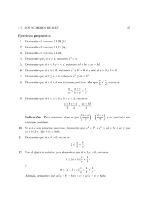 1.1. LOS N ´UMEROS REALES 27
Ejercicios propuestos
1. Demuestre el teorema 1.1.20 (ii).
2. Demuestre el teorema 1.1.21 (iv).
3. Demuestre el teorema 1.1.23.
4. Demuestre que, si a > 1, entonces a2 > a.
5. Demuestre que si a < b y c < d, entonces ad + bc < ac + bd.
6. Demuestre que si a, b ∈ R, entonces a2 + b2 = 0 si y s´olo si a = 0 y b = 0.
7. Demuestre que si 0 ≤ a < b, entonces a2 ≤ ab < b2.
8. Demuestre que si a, b, c, d son n´umeros positivos tales que
a
b
<
c
d
, entonces
a
b
<
a + c
b + d
<
c
d
.
9. Demuestre que si 0 < a < b y 0 < c < d, entonces
a + b
2
c + d
2
<
ac + bd
2
.
Indicaci´on: Para comenzar observe que
b − a
2
,
d − c
2
y su producto son
n´umeros positivos.
10. Si a, b, c son n´umeros positivos, demuestre que a2 + b2 + c2 > ab + bc + ac y que
(a + b)(b + c)(a + c) > 8abc.
11. Demuestre que si a, b > 0, entonces
2 ≤
a
b
+
b
a
.
12. Use el ejercicio anterior para demostrar que si a, b, c > 0, entonces
4 ≤ (a + b)(
1
a
+
1
b
)
y
9 ≤ (a + b + c)(
1
a
+
1
b
+
1
c
).
Adem´as, demuestre que ab(a + b) + bc(b + c) + ac(a + c) > 6abc.
 
