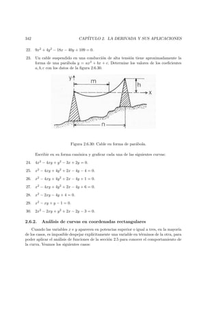 342 CAP´ITULO 2. LA DERIVADA Y SUS APLICACIONES
22. 9x2 + 4y2 − 18x − 40y + 109 = 0.
23. Un cable suspendido en una conducci´on de alta tensi´on tiene aproximadamente la
forma de una par´abola y = ax2 + bx + c. Determine los valores de los coeﬁcientes
a, b, c con los datos de la ﬁgura 2.6.30.
Figura 2.6.30: Cable en forma de par´abola.
Escribir en su forma can´onica y graﬁcar cada una de las siguientes curvas:
24. 4x2 − 4xy + y2 − 3x + 2y = 0.
25. x2 − 4xy + 4y2 + 2x − 4y − 4 = 0.
26. x2 − 4xy + 4y2 + 2x − 4y + 1 = 0.
27. x2 − 4xy + 4y2 + 2x − 4y + 6 = 0.
28. x2 − 2xy − 4y + 4 = 0.
29. x2 − xy + y − 1 = 0.
30. 2x2 − 2xy + y2 + 2x − 2y − 3 = 0.
2.6.2. An´alisis de curvas en coordenadas rectangulares
Cuando las variables x e y aparecen en potencias superior o igual a tres, en la mayor´ıa
de los casos, es imposible despejar expl´ıcitamente una variable en t´erminos de la otra, para
poder aplicar el an´alisis de funciones de la secci´on 2.5 para conocer el comportamiento de
la curva. Veamos los siguientes casos:
 