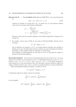 2.6. APLICACIONES III: AN ´ALISIS DE CURVAS EN EL PLANO 343
Ejemplo 2.6.13 1. La estrofoide recta (Barrow (1630-1677)), cuya ecuaci´on general
es
y2
(a − x) = x2
(a + x); a  0. (2.55)
contiene la variable y en grado dos y la x en grado tres, lo cual permite analizar
cada una de sus ramas como funci´on tradicional:
y2
=
x2(a − x)
a + x
y = ±
x2(a − x)
a + x
, cuando
a − x
a + x
≥ 0.
Entonces, cada rama de y puede analizarse como funci´on siguiendo el esquema de la
secci´on 2.5
2. En cambio, curvas como el folio de una hoja de Descartes(1638), descrito por la
ecuaci´on:
x3
+ y3
= 3axy; a  0
que es sim´etrica con respecto a X e Y , no resulta pr´actico despejar una variable en
funci´on de la otra. Si usted quiere hacerlo, tendr´ıa que usar la formula de Cardano-
Tartaglia, la cu´al complica mucho la expresi´on y sus derivadas.
Para analizar el comportamiento de este tipo de curva, es m´as pr´actico utilizar el
m´etodo de derivaci´on impl´ıcita.
Derivaci´on Implicita Para conocer el comportamiento de una curva f(x, y) = 0, en un
entorno de un punto (x0, y0) tal que f(x0, y0) = 0, supongamos que para (x, y) ∈ I × J y ,
donde I = (x0 −r, x0 +r), r  0 y J = (y0 −s, y0 +s), r  0 , s  0, se puede “despejar” y
como funci´on de x y que esta funci´on es dos veces derivable, entonces usando la regla de la
cadena, podemos conocer y (x), y (x) y conocer su comportamiento, al menos localmente.
Bajo estas hip´otesis podemos imaginar o escribir la curva:
x3
+ (y(x))3
= 3axy(x); x ∈ I.
Y aplicando regla de la cadena, derivar la ecuaci´on.
d
dx
x3
+ (y(x))3
=
d
dx
(3axy(x)) .
Lo cual implica:
3x2
+ 3(y(x))2
·
d
dx
y(x) = 3ay(x) + 3ax ·
d
dx
y(x).
 