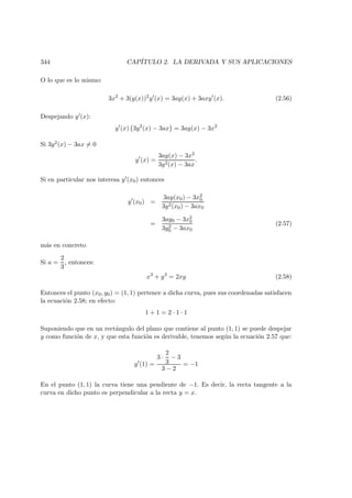 344 CAP´ITULO 2. LA DERIVADA Y SUS APLICACIONES
O lo que es lo mismo:
3x2
+ 3(y(x))2
y (x) = 3ay(x) + 3axy (x). (2.56)
Despejando y (x):
y (x) 3y2
(x) − 3ax = 3ay(x) − 3x2
Si 3y2(x) − 3ax = 0
y (x) =
3ay(x) − 3x2
3y2(x) − 3ax
.
Si en particular nos interesa y (x0) entonces
y (x0) =
3ay(x0) − 3x2
0
3y2(x0) − 3ax0
=
3ay0 − 3x2
0
3y2
0 − 3ax0
(2.57)
m´as en concreto
Si a =
2
3
, entonces:
x3
+ y3
= 2xy (2.58)
Entonces el punto (x0, y0) = (1, 1) pertence a dicha curva, pues sus coordenadas satisfacen
la ecuaci´on 2.58; en efecto:
1 + 1 = 2 · 1 · 1
Suponiendo que en un rect´angulo del plano que contiene al punto (1, 1) se puede despejar
y como funci´on de x, y que esta funci´on es derivable, tenemos seg´un la ecuaci´on 2.57 que:
y (1) =
3 ·
2
3
− 3
3 − 2
= −1
En el punto (1, 1) la curva tiene una pendiente de −1. Es decir, la recta tangente a la
curva en dicho punto es perpendicular a la recta y = x.
 