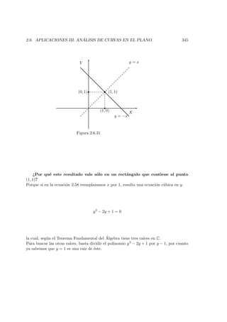 2.6. APLICACIONES III: AN ´ALISIS DE CURVAS EN EL PLANO 345
X
Y
   
 
y = x
(1, 1)
y = −x
(1, 0)
(0, 1)
Figura 2.6.31
¿Por qu´e este resultado vale s´olo en un rect´angulo que contiene al punto
(1, 1)?
Porque si en la ecuaci´on 2.58 reemplazamos x por 1, resulta una ecuaci´on c´ubica en y.
y3
− 2y + 1 = 0
la cual, seg´un el Teorema Fundamental del ´Algebra tiene tres ra´ıces en C.
Para buscar las otras ra´ıces, basta dividir el polinomio y3 − 2y + 1 por y − 1, por cuanto
ya sabemos que y = 1 es una ra`ız de ´este.
 