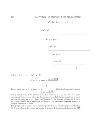 346 CAP´ITULO 2. LA DERIVADA Y SUS APLICACIONES
y3 − 2y + 1 : y − 1 = y2 + y − 1
−(y3 − y2)
0 + y2 − 2y + 1
−(y2 − y)
0 − y + 1
−(−y + 1)
0
As´ı, y3 − 2y + 1 = (y − 1)(y2 + y − 1)
y2
+ y − 1 = 0 ⇔ y =
−1 ±
√
1 + 4
2
Por lo tanto, para x = 1 se tiene y =



y = 1
y =
−1 ±
√
5
2
.
Esto signiﬁca geom´etricamente
que si trazamos una recta paralela al eje Y a trav´es de x = 1, ´esta corta a la curva
entres puntos que son las raices que hemos encontrado. Esta ﬁgura geom´etrica se puede
expresar diciendo que x = 1 tiene tres ”im´agenes”, por lo cual, globalmente la curva
no es una funci´on. Pero, localmente puede serlo. As´ı, localmente podemos analizar el
comportamiento de la curva.
Por ejemplo, si nos interesa saber en cu´ales puntos la curva tiene tangente paralela al eje
X, debemos buscar los puntos que anulan la primera derivada.Usando la ecuaci´on 2.57,
 