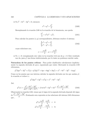 348 CAP´ITULO 2. LA DERIVADA Y SUS APLICACIONES
Si a2 − 2x2 − 2y2 = 0, entonces:
x2
+ y2
=
a2
2
. (2.60)
Reemplazando la ecuaci´on 2.60 en la ecuaci´on de la lemniscata, nos queda:
a4
4
= a2
(x2
− y2
). (2.61)
Para calcular los puntos (x, y) correspondientes, debemos resolver el sistema:
x2 + y2 = a2
2
x2 − y2 = a2
4 ,
(2.62)
cuyas soluciones son,
x = ±
a
√
6
4
, y = ±
a
√
2
4
.
Si x = 0; reemplazando este valos en la ecuaci´on 2.44 nos da y = 0. Este resultado
nos da, para y una forma indeterminada, por lo tanto no podemos concluir nada.
Naturaleza de los puntos cr´ıticos: Para poder clasiﬁcarlos calcularemos impl´ıcita-
mente la segunda derivada de y(x), suponiendo que existe: Derivando la ecuaci´on 2.59
obtenemos,
y (2yx2
+ 2y3
+ a2
y) + y (2y x2
+ 4yx + 6yy + 2ay ) = a2
− 6x2
− 2y2
− 4xyy .
Como en los puntos que nos interesa calcular la segunda derivada son los que anulan y ,
la ecuaci´on se reduce a :
y (2yx2
+ 2y3
+ a2
y) = a2
− 6x2
− 2y2
.
As´ı,
y (x) =
a2 − 6x2 − 2y2
y(a2 + 2y2 + 2x2)
= frac1a2
+ 2y2
+ 2x2
·
a2 − 6x2 − 2y2
y
. (2.63)
Observando la ecuaci´on 2.63, vemos que el signo de la segunda derivada depende del signo
de
a2 − 6x2 − 2y2
y
. Evaluando esta expresi´on en las soluciones del sistema 2.62 obtenemos
que ,
y (±
a
√
6
4
,
a
√
2
4
)  0
y (±
a
√
6
4
, −
a
√
2
4
)  0.
 