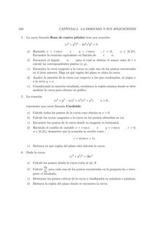 350 CAP´ITULO 2. LA DERIVADA Y SUS APLICACIONES
4. La curva llamada Rosa de cuatro p´etalos tiene por ecuaci´on:
(x2
+ y2
)3
− 4a2
x2
y2
= 0
a) Haciendo x = r cos α y y = r sen α , r  0, α ∈ [0, 2π].
Encuentre la ecuaci´on equivalente en funci´on de r α.
b) Encuentre el ´angulo α para el cual se obtiene el mayor valor de r y
calcule los correspondientes puntos (x, y).
c) Encuentre la recta tangente a la curva en cada uno de los puntos encontrados
en el item anterior. Diga en qu´e regi´on del plano se ubica la curva.
d) Analice la simetr´ıa de la curva con respecto a los ejes coodenados, al origen y
a la recta y = x.
e) Considerando la simetr´ıa estudiada, establezca la regi´on m´ınima donde se debe
analizar la curva para obtener su gr´aﬁco.
5. La ecuaci´on
(x2
+ y2
− ax)2
= a2
(x2
+ y2
), a  0,
representa una curva llamada Cardioide.
a) Calcule todos los puntos de la curva cuya abscisa es x = 0.
b) Calcule las rectas tangentes a la curva en los puntos obtenidos en (a).
c) Encuentre los puntos de la curva donde su tangente es horizontal.
d) Haciendo el cambio de variable x = r cos α y y = r sen α , r  0,
α ∈ [0, 2π], demuestre que la ecuaci´on se escribe como :
r = a(cos α + 1).
e) Deduzca en que regi´on del plano est´a ubicada la curva.
6. Dada la curva:
(x2
+ y2
)2
= 36x2
a) Calcule los puntos donde la curva corta al eje X.
b) Calcule
dy
dx
para cada uno de los puntos encontrados en la pregunta 6a e inter-
prete el resultado.
c) Determine los puntos cr´ıticos de la curva y clas´ıﬁquelos en m´aximos o m´ınimos.
d) Deduzca la regi´on del plano donde se encuentra la curva.
 