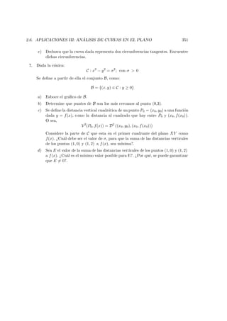 2.6. APLICACIONES III: AN ´ALISIS DE CURVAS EN EL PLANO 351
e) Deduzca que la curva dada representa dos circunferencias tangentes. Encuentre
dichas circunferencias.
7. Dada la c´onica:
C : x2
− y2
= σ2
; con σ  0
Se deﬁne a partir de ella el conjunto B, como:
B = {(x, y) ∈ C : y ≥ 0}
a) Esboce el gr´aﬁco de B.
b) Determine que puntos de B son los m´as cercanos al punto (0,3).
c) Se deﬁne la distancia vertical cuadr´atica de un punto P0 = (x0, y0) a una funci´on
dada y = f(x), como la distancia al cuadrado que hay entre P0 y (x0, f(x0)).
O sea,
V2
(P0, f(x)) = D2
((x0, y0), (x0, f(x0)))
Considere la parte de C que esta en el primer cuadrante del plano XY como
f(x). ¿Cu´al debe ser el valor de σ, para que la suma de las distancias verticales
de los puntos (1, 0) y (1, 2) a f(x), sea m´ınima?.
d) Sea E el valor de la suma de las distancias verticales de los puntos (1, 0) y (1, 2)
a f(x). ¿Cu´al es el m´ınimo valor posible para E?. ¿Por qu´e, se puede garantizar
que E = 0?.
 
