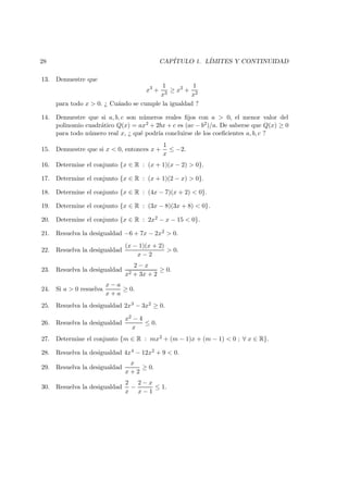 28 CAP´ITULO 1. L´IMITES Y CONTINUIDAD
13. Demuestre que
x3
+
1
x3
≥ x2
+
1
x2
para todo x > 0. ¿ Cu´ando se cumple la igualdad ?
14. Demuestre que si a, b, c son n´umeros reales ﬁjos con a > 0, el menor valor del
polinomio cuadr´atico Q(x) = ax2 + 2bx + c es (ac − b2)/a. De saberse que Q(x) ≥ 0
para todo n´umero real x, ¿ qu´e podr´ıa concluirse de los coeﬁcientes a, b, c ?
15. Demuestre que si x < 0, entonces x +
1
x
≤ −2.
16. Determine el conjunto {x ∈ R : (x + 1)(x − 2) > 0}.
17. Determine el conjunto {x ∈ R : (x + 1)(2 − x) > 0}.
18. Determine el conjunto {x ∈ R : (4x − 7)(x + 2) < 0}.
19. Determine el conjunto {x ∈ R : (3x − 8)(3x + 8) < 0}.
20. Determine el conjunto {x ∈ R : 2x2 − x − 15 < 0}.
21. Resuelva la desigualdad −6 + 7x − 2x2 > 0.
22. Resuelva la desigualdad
(x − 1)(x + 2)
x − 2
> 0.
23. Resuelva la desigualdad
2 − x
x2 + 3x + 2
≥ 0.
24. Si a > 0 resuelva
x − a
x + a
≥ 0.
25. Resuelva la desigualdad 2x3 − 3x2 ≥ 0.
26. Resuelva la desigualdad
x2 − 4
x
≤ 0.
27. Determine el conjunto {m ∈ R : mx2 + (m − 1)x + (m − 1) < 0 ; ∀ x ∈ R}.
28. Resuelva la desigualdad 4x4 − 12x2 + 9 < 0.
29. Resuelva la desigualdad
x
x + 2
≥ 0.
30. Resuelva la desigualdad
2
x
−
2 − x
x − 1
≤ 1.
 