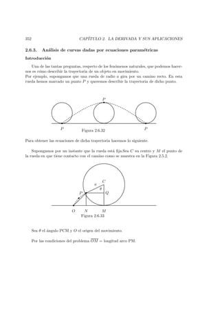 352 CAP´ITULO 2. LA DERIVADA Y SUS APLICACIONES
2.6.3. An´alisis de curvas dadas por ecuaciones param´etricas
Introducci´on
Una de las tantas preguntas, respecto de los fen´omenos naturales, que podemos hacer-
nos es c´omo describir la trayectoria de un objeto en movimiento.
Por ejemplo, supongamos que una rueda de radio a gira por un camino recto. En esta
rueda hemos marcado un punto P y queremos describir la trayectoria de dicho punto.
 
 
 
P
P
PFigura 2.6.32
Para obtener las ecuaciones de dicha trayectoria hacemos lo siguiente.
Supongamos por un instante que la rueda est´a ﬁja.Sea C su centro y M el punto de
la rueda en que tiene contacto con el camino como se muestra en la Figura 2.5.2.
¡
¡
¡
a
O
Q
C
MN
P
θ
Figura 2.6.33
Sea θ el ´angulo PCM y O el origen del movimiento.
Por las condiciones del problema OM = longitud arco PM.
 