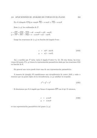 2.6. APLICACIONES III: AN ´ALISIS DE CURVAS EN EL PLANO 353
En el tri´angulo CPQ se cumple PQ = a sen θ y CQ = a cos θ
Sean (x, y) las cordenadas de P.
x = ON = OM − NM = aθ − a sen θ = a(θ − sen θ)
y = NP = MC − MQ = a − a cos θ = a(1 − cos θ)
Luego las ecuaciones de (x, y) en funci´on del ´angulo θ son:
x = a(θ − sen θ) (2.64)
y = a(1 − cos θ)
As´ı, a medida que P var´ıa, var´ıa el ´angulo θ entre 0 y 2π. De esta forma, las ecua-
ciones del punto P(x, y) tienen la representaci´on param´etrica dada por las ecuaciones 2.64
en funci´on de θ.
En general una curva puede tener mas de una representaci´on param´etrica.
A manera de ejemplo; Si consideramos una circunferencia de centro (0,0) y radio a
tenemos que un punto t´ıpico de la circunferencia, (x, y) satisface la ecuaci´on:
x2
+ y2
= a2
(2.65)
Si denotamos por θ el ´angulo que forma el segmento OP con el eje X entonces,
x = a cos θ (2.66)
y = a sen θ
es una representaci´on param´etrica del punto (x, y).
 