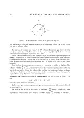 354 CAP´ITULO 2. LA DERIVADA Y SUS APLICACIONES
X
Y
 
 
 
¡
¡
0 x
y P
θ
a−a
Figura 2.6.34: Coordenadas polares de un punto en el plano
As´ı, la misma circunferencia puede representarse en la forma cartesiana 2.65 o en la forma
2.66 que es la forma polar.
En general, si tenemos una curva γ ⊂ Rn entonces tendremos que describir cada
x = (x1, · · · , x1) ∈ γ en la forma x1 = x1(t), · · · , xn = xn(t), t ∈ [a, b] donde t es un
par´ametro conveniente para la escritura de la curva.
Ahora mostraremos como aplicar la informaci´on que proporcionan la primera y segunda
derivada para analizar el comportamiento de curvas en el plano que vienen dada mediante
ecuaciones param´etricas. Como se dijo en la introducci´on, dichas curvas se pueden pensar
como el camino que sigue un objeto en movimiento y al par´ametro se puede pensar como
el tiempo.
Para analizar el comportamiento de una curva y bosquejar su gr´aﬁco en el plano XY ,
debemos calcular
dy
dx
y
d2y
dx2
. Como nuestros datos - las ecuaciones param´etricas - est´an en
funci´on del par´ametro t, estas derivadas quedan tambi´en expresadas en t´erminos de t.Para
calcular estas derivadas se deben usar dos importantes teoremas del c´alculo diferencial: la
regla de la cadena y el teorema de al funci´on inversa.
Deﬁnici´on 2.6.15 Llamaremos curva en el plano a una funci´on γ de [a, b] → R2 tal
que :
γ(t) = (x(t), y(t)) = (f(t), g(t)),
donde f y g son funciones continuas.
En los casos que veremos supondremos que las componentes de γ(t) son derivables al
menos dos veces.
La variaci´on de la abscisa respecto a la ordenada ,
dy
dx
, es muy importante, pues
representa la direcci´on de la recta tangente a la curva y(x) y
d2y
dx2
representa su curvatura.
 