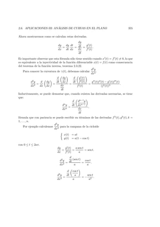 2.6. APLICACIONES III: AN ´ALISIS DE CURVAS EN EL PLANO 355
Ahora mostraremos como se calculan estas derivadas.
dy
dx
=
dy
dt
dt
dx
=
dy
dt
dx
dt
=
g (t)
f (t)
.
Es importante observar que esta f´ormula s´olo tiene sentido cuando x (t) = f (t) = 0, lo que
es equivalente a la inyectividad de la funci´on diferenciable x(t) = f(t) como consecuencia
del teorema de la funci´on inversa, teorema 2.3.22.
Para conocer la curvatura de γ(t), debemos calcular
d2y
dx2
.
d2y
dx2
=
d
dx
dy
dx
=
d
dt
dy
dx
dx
dt
=
d
dt
g (t)
f (t)
f (t)
=
g (t)f (t) − g (t)f (t)
(f (t))3
.
Inductivamente, se puede demostar que, cuando existen las derivadas necesarias, se tiene
que:
dny
dxn
=
d
dt
dn−1y
dxn−1
dx
dt
,
f´ormula que con paciencia se puede escribir en t´erminos de las derivadas f k(t), gk(t), k =
1, . . . , n.
Por ejemplo calculemos
d3y
dx3
para la campana de la cicloide
x(t) = at
y(t) = a(1 − cos t)
con 0 ≤ t ≤ 2aπ.
dy
dx
=
g (t)
f (t)
=
a sen t
a
= sen t.
d2y
dx2
=
d
dt
(sen t)
a
=
cos t
a
.
d3y
dx3
=
d
dt
cos t
a
a
= −
sen t
a2
.
 