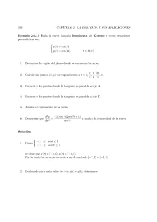 356 CAP´ITULO 2. LA DERIVADA Y SUS APLICACIONES
Ejemplo 2.6.16 Dada la curva llamada lemniscata de Gerono y cuyas ecuaciones
param´etricas son:
x(t) = cos(t)
y(t) = sen(2t), t ∈ [0, π].
1. Determine la regi´on del plano donde se encuentra la curva.
2. Calcule los puntos (x, y) correspondientes a t = 0,
π
4
,
π
2
,
3π
4
, π.
3. Encuentre los puntos donde la tangente es paralela al eje X.
4. Encuentre los puntos donde la tangente es paralela al eje Y .
5. Analice el crecimiento de la curva.
6. Demuestre que
d2y
dx2
=
−2(cos t)(2sen2t + 1)
sen3t
y analice la concavidad de la curva
Soluci´on:
1. Como
−1 ≤ cost ≤ 1
−1 ≤ sen2t ≤ 1
se tiene que x(t) ∈ [−1, 1]; y(t) ∈ [−1, 1].
Por lo tanto la curva se encuentra en el cuadrado [−1, 1] × [−1, 1]
2. Evaluando para cada valor de t en x(t) e y(t), obtenemos:
 