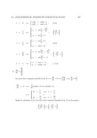 2.6. APLICACIONES III: AN ´ALISIS DE CURVAS EN EL PLANO 357
t = 0 =⇒
x(0) = cos0 = 1
y(0) = sen0 = 0
; (1, 0)
t =
π
4
=⇒



x = cos
π
4
=
√
2
2
y = sen
π
2
= 1
;
√
2
2
, 1
t =
π
2
=⇒



x = cos
π
2
= 0
y = senπ = 0
; (0, 0)
t =
3π
4
=⇒



x = cos
3π
4
= −
√
2
2
y = sen
3π
2
= −1
; −
√
2
2
, −1
t = π =⇒
x = cosπ = −1
y = sen2π = 0
; (−1, 0)
3.
dy
dx
=
dy
dt
dx
dt
La curva tiene tangente paralela al eje X ⇐⇒
dy
dx
= 0 ⇐⇒
dy
dt
= 0 y
dx
dt
= 0
dy
dt
= 0 ⇐⇒
d
dt
(sen2t) = 0 ⇐⇒ 2cos2t = 0
⇐⇒



2t =
π
2
⇐⇒ t =
π
4
o
2t =
3π
2
⇐⇒ t =
3π
4
Seg´un lo calculado en (b), la curva tiene tangente paralela al eje X en los puntos:
√
2
2
, 1 y −
√
2
2
, −1
 