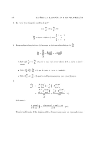 358 CAP´ITULO 2. LA DERIVADA Y SUS APLICACIONES
4. La curva tiene tangente paralela al eje Y
⇐⇒
dx
dt
= 0 y
dy
dt
= 0
dx
dt
= 0 ⇐⇒ −sent = 0 ⇐⇒



t = 0
o
t = π
5. Para analizar el crecimiento de la curva, se debe estudiar el signo de
dy
dx
dy
dx
=
dy
dt
dx
dt
=
2cos2t
−sent
= −2
cos 2t
sent
Si t ∈ [0,
π
4
] =⇒
dy
dx
 0, por lo cual para estos valores de t, la curva es decre-
ciente.
Si t ∈ [
π
4
, 3
π
4
];
dy
dx
 0, por lo tanto la curva es creciente.
Si t ∈ [
3π
4
, π];
dy
dx
 0, por lo cual la curva decrece para estos tiempos.
6.
d2y
dx2
=
d
dx
dy
dx
=
d
dx
−2
cos2t
sent
=
d
dt
−2
cos2t
sent
dx
dt
=
d
dt
−2
cos2t
sent
−sent
(∗)
Calculando:
d
dt
cos2t
sen t
=
−2sentsen2t − cos2t · cost
sen2t
(∗∗)
Usando las f´ormulas de los ´angulos dobles, el numerador puede ser expresado como:
 