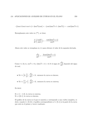 2.6. APLICACIONES III: AN ´ALISIS DE CURVAS EN EL PLANO 359
−[2 sen t·2 sen t·cos t+(1−2sen2
t)cost] = −[cost(4sen2
t+1−2sen2
t)] = −cost(2sen2
t+1)
Reemplazanto este valor en (**), se tiene:
d
dt
cos2t
sent
= −
cost(2sen2t + 1)
sen2t
Ahora este valor se reemplaza en (∗) para obtener el valor de la segunda derivada.
d2y
dx2
= −
2cost(2sen2t + 1)
sen3t
Como t ∈ (0, π), sen3t  0 y (2sen2t + 1)  0, ∀t el signo de
d2y
dx2
depende del signo
de cost.
Si t ∈ 0,
π
2
,
d2y
dx2
 0, entonces la curva es c´oncava
Si t ∈
π
2
, π ,
d2y
dx2
 0, entonces la curva es convexa.
Es decir:
Si x ∈] − 1, 0[, la curva es convexa.
Si x ∈]0, 1[, la curva es c´oncava.
El gr´aﬁco de la curva es el que se muestra y corresponde a una vuelta completa, es
decir, cuando t ∈ [0, 2π]. el gr´aﬁco correspondiente a t ∈ [0, π] es la parte de la curva
que est´a en el primer y tercer cuadrante.
 
