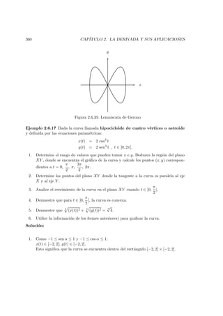 360 CAP´ITULO 2. LA DERIVADA Y SUS APLICACIONES
x
y
Figura 2.6.35: Lemniscata de Gerono
Ejemplo 2.6.17 Dada la curva llamada hipocicloide de cuatro v´ertices o astroide
y deﬁnida por las ecuaciones param´etricas:
x(t) = 2 cos3
t
y(t) = 2 sen3
t , t ∈ [0, 2π].
1. Determine el rango de valores que pueden tomar x e y. Deduzca la regi´on del plano
XY , donde se encuentra el gr´aﬁco de la curva y calcule los puntos (x, y) correspon-
dientes a t = 0,
π
2
, π,
3π
2
, 2π.
2. Determine los puntos del plano XY donde la tangente a la curva es paralela al eje
X y al eje Y .
3. Analice el crecimiento de la curva en el plano XY cuando t ∈ [0,
π
2
].
4. Demuestre que para t ∈ [0,
π
2
], la curva es convexa.
5. Demuestre que 3
(x(t))2 + 3
(y(t))2 =
3
√
4.
6. Utilice la informaci´on de los ´ıtemes anteriores) para graﬁcar la curva.
Soluci´on:
1. Como −1 ≤ sen α ≤ 1 y −1 ≤ cos α ≤ 1:
x(t) ∈ [−2, 2]; y(t) ∈ [−2, 2].
Esto signiﬁca que la curva se encuentra dentro del rect´angulo [−2, 2] × [−2, 2].
 