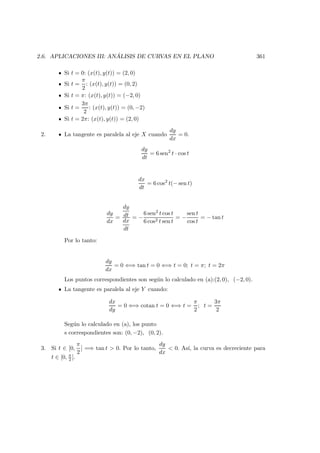 2.6. APLICACIONES III: AN ´ALISIS DE CURVAS EN EL PLANO 361
Si t = 0: (x(t), y(t)) = (2, 0)
Si t =
π
2
: (x(t), y(t)) = (0, 2)
Si t = π: (x(t), y(t)) = (−2, 0)
Si t =
3π
2
: (x(t), y(t)) = (0, −2)
Si t = 2π: (x(t), y(t)) = (2, 0)
2. La tangente es paralela al eje X cuando
dy
dx
= 0.
dy
dt
= 6 sen2
t · cos t
dx
dt
= 6 cos2
t(− sen t)
dy
dx
=
dy
dt
dx
dt
= −
6 sen2 t cos t
6 cos2 t sen t
= −
sen t
cos t
= − tan t
Por lo tanto:
dy
dx
= 0 ⇐⇒ tan t = 0 ⇐⇒ t = 0; t = π; t = 2π
Los puntos correspondientes son seg´un lo calculado en (a):(2, 0), (−2, 0).
La tangente es paralela al eje Y cuando:
dx
dy
= 0 ⇐⇒ cotan t = 0 ⇐⇒ t =
π
2
; t =
3π
2
Seg´un lo calculado en (a), los punto
s correspondientes son: (0, −2), (0, 2).
3. Si t ∈ [0,
π
2
] =⇒ tan t  0. Por lo tanto,
dy
dx
 0. As´ı, la curva es decreciente para
t ∈ [0, π
2 ].
 