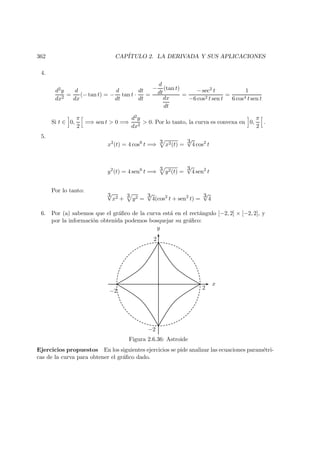 362 CAP´ITULO 2. LA DERIVADA Y SUS APLICACIONES
4.
d2y
dx2
=
d
dx
(− tan t) = −
d
dt
tan t ·
dt
dt
=
−
d
dt
(tan t)
dx
dt
=
− sec2 t
−6 cos2 t sen t
=
1
6 cos4 t sen t
Si t ∈ 0,
π
2
=⇒ sen t  0 =⇒
d2y
dx2
 0. Por lo tanto, la curva es convexa en 0,
π
2
.
5.
x2
(t) = 4 cos6
t =⇒ 3 x2(t) =
3√
4 cos2
t
y2
(t) = 4 sen6
t =⇒ 3 y2(t) =
3√
4 sen2
t
Por lo tanto:
3√
x2 + 3 y2 =
3√
4(cos2
t + sen2
t) =
3√
4
6. Por (a) sabemos que el gr´aﬁco de la curva est´a en el rect´angulo [−2, 2] × [−2, 2], y
por la informaci´on obtenida podemos bosquejar su gr´aﬁco:
x
y
2
2
−2
−2
Figura 2.6.36: Astroide
Ejercicios propuestos En los siguientes ejercicios se pide analizar las ecuaciones param´etri-
cas de la curva para obtener el gr´aﬁco dado.
 
