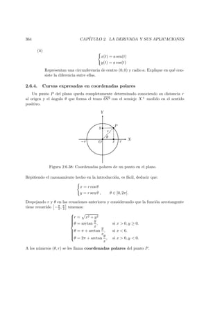364 CAP´ITULO 2. LA DERIVADA Y SUS APLICACIONES
(ii)
x(t) = a sen(t)
y(t) = a cos(t)
Representan una circunferencia de centro (0, 0) y radio a. Explique en qu´e con-
siste la diferencia entre ellas.
2.6.4. Curvas expresadas en coordenadas polares
Un punto P del plano queda completamente determinado conociendo su distancia r
al origen y el ´angulo θ que forma el trazo OP con el semieje X+ medido en el sentido
positivo.
X
Y
 
 
 
¡
¡
O x
y P
r
θ
r−r
Figura 2.6.38: Coordenadas polares de un punto en el plano
Repitiendo el razonamiento hecho en la introducci´on, es f´acil, deducir que:
x = r cos θ
y = r sen θ , θ ∈ [0, 2π[.
Despejando r y θ en las ecuaciones anteriores y considerando que la funci´on arcotangente
tiene recorrido −π
2 , π
2 tenemos:



r = x2 + y2
θ = arctan
y
x
, si x  0, y ≥ 0.
θ = π + arctan
y
x
, si x  0.
θ = 2π + arctan
y
x
, si x  0, y  0.
A los n´umeros (θ, r) se les llama coordenadas polares del punto P.
 