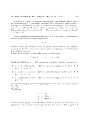 2.6. APLICACIONES III: AN ´ALISIS DE CURVAS EN EL PLANO 365
Para ubicar en el plano XY un punto de coordenadas (θ, r), debemos medir un ´angulo
θ a partir del semieje X+, en el sentido antihorario si θ es positivo y en sentido horario si
θ es negativo. Sobre la recta que forma el ´angulo se mide la distancia r desde el origen.
Como r es la distancia del punto al origen en principio es positivo, pero es necesario
darle sentido al punto de coordenadas (θ, −r). Por convenci´on este corresponde al punto
(π + θ, r) , r  0.
Usando la deﬁnici´on de circunferencia de centro en el origen y radio a, tenemos que la
ecuaci´on de esta curva en coordenadas polares es.
r = a.
Podemos observar que se simpliﬁca mucho, en general las coordenadas polares simpliﬁcan
las ecuaciones de curvas cuando el movimiento que estas representan son combinaciones
de movimientos circulares.
En general una ecuaci´on en coordenadas polares se escribe como:
F(r, θ) = 0 ´o r = f(θ).
Simetr´ıas Dada la curva r = f(θ) diremos que su gr´aﬁco es sim´etrico con respecto a:
1. Al eje X: si la ecuaci´on r = f(θ) no cambia al reemplazar en ella θ por −θ o θ
por π − θ y r por −r.
2. Al eje Y : si la ecuaci´on r = f(θ) no cambia al reemplazar en ella θ por π − θ o θ
por −θ y r por −r.
3. Al origen: si la ecuaci´on r = f(θ) no cambia al reemplazar en ella r por −r o θ
por π + θ.
Para analizar su comportamiento y bosquejar su gr´aﬁco en el plano XY , debemos calcular
dy
dx
y
d2y
dx2
.
Considerando:
r = f(θ)
x = r(θ) cos θ
y = r(θ) sen θ
Podemos observar que para calcular las derivadas que nos interesan, las ecuaciones de x e
y pueden ser vistas como las ecuaciones param´etricas de la curva r = f(θ) en que θ es el
 