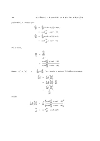 366 CAP´ITULO 2. LA DERIVADA Y SUS APLICACIONES
par´ametro.As´ı, tenemos que:
dx
dθ
=
dr
dθ
cos θ + r(θ)(− sen θ)
= cos θ
dr
dθ
− sen θ · r(θ)
dy
dθ
=
dr
dθ
sen θ + r(θ)(cos θ)
= sen θ
dr
dθ
+ cos θ · r(θ)
Por lo tanto,
dy
dx
=
dy
dθ
dx
dθ
=
sen θ
dr
dθ
+ cos θ · r(θ)
cos θ
dr
dθ
− sen θ · r(θ)
,
donde: r(θ) = f(θ) y
dr
dθ
=
df
dθ
. Para calcular la segunda derivada tenemos que:
d2y
dx2
=
d
dx
dy
dx
=
d
dθ
dy
dx
·
dθ
dx
=
d
dθ
dy
dx
dx
dθ
.
Donde:
d
dθ
dy
dx
=
d
dθ



sen θ
dr
dθ
+ cos θ · r(θ)
cos θ
dr
dθ
− sen θ · r(θ)



dx
dθ
= cos θ
dr
dθ
− sen θ · r(θ)
 