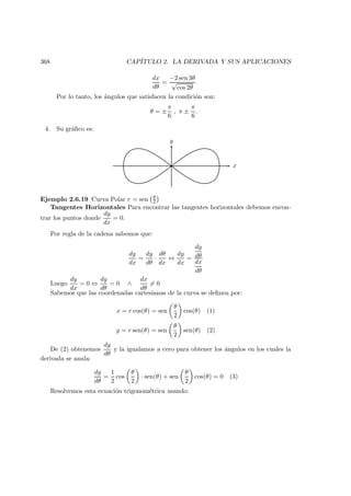 368 CAP´ITULO 2. LA DERIVADA Y SUS APLICACIONES
dx
dθ
=
−2 sen 3θ
√
cos 2θ
Por lo tanto, los ´angulos que satisfacen la condici´on son:
θ = ±
π
6
, π ±
π
6
.
4. Su gr´aﬁco es:
x
y
Ejemplo 2.6.19 Curva Polar r = sen θ
2
Tangentes Horizontales Para encontrar las tangentes horizontales debemos encon-
trar los puntos donde
dy
dx
= 0.
Por regla de la cadena sabemos que:
dy
dx
=
dy
dθ
·
dθ
dx
⇔
dy
dx
=
dy
dθ
dx
dθ
Luego
dy
dx
= 0 ⇔
dy
dθ
= 0 ∧
dx
dθ
= 0
Sabemos que las coordenadas cartesianas de la curva se deﬁnen por:
x = r cos(θ) = sen
θ
2
cos(θ) (1)
y = r sen(θ) = sen
θ
2
sen(θ) (2)
De (2) obtenemos
dy
dθ
y la igualamos a cero para obtener los ´angulos en los cuales la
derivada se anula:
dy
dθ
=
1
2
cos
θ
2
· sen(θ) + sen
θ
2
cos(θ) = 0 (3)
Resolvemos esta ecuaci´on trigonom´etrica usando:
 