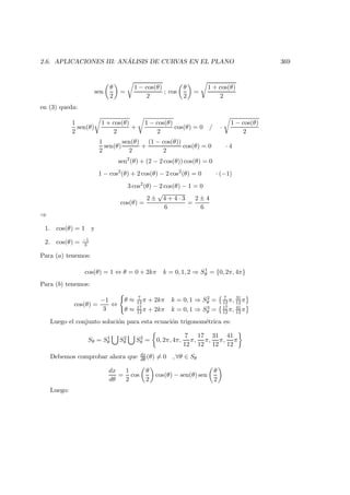 2.6. APLICACIONES III: AN ´ALISIS DE CURVAS EN EL PLANO 369
sen
θ
2
=
1 − cos(θ)
2
; cos
θ
2
=
1 + cos(θ)
2
en (3) queda:
1
2
sen(θ)
1 + cos(θ)
2
+
1 − cos(θ)
2
cos(θ) = 0 / ·
1 − cos(θ)
2
1
2
sen(θ)
sen(θ)
2
+
(1 − cos(θ))
2
cos(θ) = 0 · 4
sen2
(θ) + (2 − 2 cos(θ)) cos(θ) = 0
1 − cos2
(θ) + 2 cos(θ) − 2 cos2
(θ) = 0 · (−1)
3 cos2
(θ) − 2 cos(θ) − 1 = 0
cos(θ) =
2 ±
√
4 + 4 · 3
6
=
2 ± 4
6
⇒
1. cos(θ) = 1 y
2. cos(θ) = −1
3
Para (a) tenemos:
cos(θ) = 1 ⇔ θ = 0 + 2kπ k = 0, 1, 2 ⇒ S1
θ = {0, 2π, 4π}
Para (b) tenemos:
cos(θ) =
−1
3
⇔
θ ≈ 7
12 π + 2kπ k = 0, 1 ⇒ S2
θ = 7
12 π, 31
12 π
θ ≈ 17
12 π + 2kπ k = 0, 1 ⇒ S3
θ = 17
12 π, 41
12 π
Luego el conjunto soluci´on para esta ecuaci´on trigonom´etrica es:
Sθ = S1
θ S2
θ S3
θ = 0, 2π, 4π,
7
12
π,
17
12
π,
31
12
π,
41
12
π
Debemos comprobar ahora que dx
dθ (θ) = 0 , ∀θ ∈ Sθ
dx
dθ
=
1
2
cos
θ
2
cos(θ) − sen(θ) sen
θ
2
Luego:
 