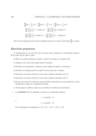 370 CAP´ITULO 2. LA DERIVADA Y SUS APLICACIONES
dx
dθ
(0) =
1
2
= 0 ;
dx
dθ
(2π) =
−1
2
= 0 ;
dx
dθ
(4π) =
1
2
= 0
dx
dθ
7
12
π ≈ −0, 845 = 0 ;
dx
dθ
17
12
π ≈ 0, 845 = 0
dx
dθ
31
12
π ≈ 0, 845 = 0 ;
dx
dθ
41
12
π ≈ −0, 845 = 0
As´ı Sθ est´a compuesto por todos los ´angulos θ para los cuales la derivada
dy
dx
se anula.
Ejercicios propuestos
A continuaci´on se da una lista de las curvas m´as conocidas en coordenadas polares.
Para cada una de ellas se pide:
Hacer una tabla m´ınima de valores y ubicar los puntos en el plano XY .
Analizar si la curva tiene alg´un tipo de simetr´ıa.
Estudiar el acotamiento y deducir en qu´e regi´on del plano se encuentra.
Calcular los ´angulos para los cuales la curva pasa por el origen.
Encontrar los puntos donde la curva tiene tangente paralela al eje X.
Encontrar los puntos donde la curva tiene tangente paralela al eje Y .
En los casos que las ecuaciones sean accesibles, determine la concavidad de la curva
analizando el signo de la segunda derivada.
Al bosquejar el gr´aﬁco se˜nale con una ﬂecha el sentido del movimiento.
1. La cardioide tiene la siguiente ecuaci´on en coordenadas polares
r = a(cos(θ) + 1)
o
r = a(cos(θ) − 1).
En coordenadas rectangulares es (x2 + y2 − ax)2 = a2(x2 + y2)
 