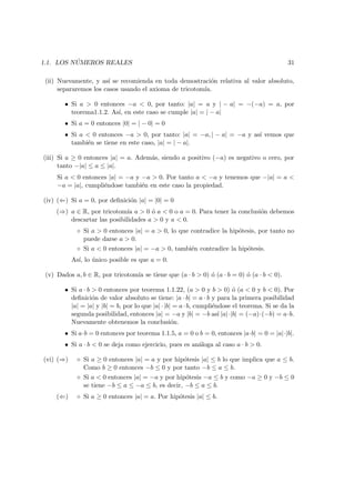 1.1. LOS N ´UMEROS REALES 31
(ii) Nuevamente, y as´ı se recomienda en toda demostraci´on relativa al valor absoluto,
separaremos los casos usando el axioma de tricotom´ıa.
• Si a > 0 entonces −a < 0, por tanto: |a| = a y | − a| = −(−a) = a, por
teorema1.1.2. As´ı, en este caso se cumple |a| = | − a|
• Si a = 0 entonces |0| = | − 0| = 0
• Si a < 0 entonces −a > 0, por tanto: |a| = −a, | − a| = −a y as´ı vemos que
tambi´en se tiene en este caso, |a| = | − a|.
(iii) Si a ≥ 0 entonces |a| = a. Adem´as, siendo a positivo (−a) es negativo o cero, por
tanto −|a| ≤ a ≤ |a|.
Si a < 0 entonces |a| = −a y −a > 0. Por tanto a < −a y tenemos que −|a| = a <
−a = |a|, cumpli´endose tambi´en en este caso la propiedad.
(iv) (⇐) Si a = 0, por deﬁnici´on |a| = |0| = 0
(⇒) a ∈ R, por tricotom´ıa a > 0 ´o a < 0 o a = 0. Para tener la conclusi´on debemos
descartar las posibilidades a > 0 y a < 0.
◦ Si a > 0 entonces |a| = a > 0, lo que contradice la hip´otesis, por tanto no
puede darse a > 0.
◦ Si a < 0 entonces |a| = −a > 0, tambi´en contradice la hip´otesis.
As´ı, lo ´unico posible es que a = 0.
(v) Dados a, b ∈ R, por tricotom´ıa se tiene que (a · b > 0) ´o (a · b = 0) ´o (a · b < 0).
• Si a · b > 0 entonces por teorema 1.1.22, (a > 0 y b > 0) ´o (a < 0 y b < 0). Por
deﬁnici´on de valor absoluto se tiene: |a · b| = a · b y para la primera posibilidad
|a| = |a| y |b| = b, por lo que |a|·|b| = a·b, cumpli´endose el teorema. Si se da la
segunda posibilidad, entonces |a| = −a y |b| = −b as´ı |a|·|b| = (−a)·(−b) = a·b.
Nuevamente obtenemos la conclusi´on.
• Si a·b = 0 entonces por teorema 1.1.5, a = 0 o b = 0, entonces |a·b| = 0 = |a|·|b|.
• Si a · b < 0 se deja como ejercicio, pues es an´aloga al caso a · b > 0.
(vi) (⇒) ◦ Si a ≥ 0 entonces |a| = a y por hip´otesis |a| ≤ b lo que implica que a ≤ b.
Como b ≥ 0 entonces −b ≤ 0 y por tanto −b ≤ a ≤ b.
◦ Si a < 0 entonces |a| = −a y por hip´otesis −a ≤ b y como −a ≥ 0 y −b ≤ 0
se tiene −b ≤ a ≤ −a ≤ b, es decir, −b ≤ a ≤ b.
(⇐) ◦ Si a ≥ 0 entonces |a| = a. Por hip´otesis |a| ≤ b.
 