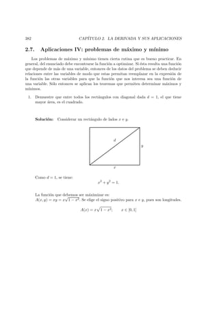 382 CAP´ITULO 2. LA DERIVADA Y SUS APLICACIONES
2.7. Aplicaciones IV: problemas de m´aximo y m´ınimo
Los problemas de m´aximo y m´ınimo tienen cierta rutina que es bueno practicar. En
general, del enunciado debe encontrarse la funci´on a optimizar. Si ´esta resulta una funci´on
que depende de m´as de una variable, entonces de los datos del problema se deben deducir
relaciones entre las variables de modo que estas permitan reemplazar en la expresi´on de
la funci´on las otras variables para que la funci´on que nos interesa sea una funci´on de
una variable. S´olo entonces se aplican los teoremas que permiten determinar m´aximos y
m´ınimos.
1. Demuestre que entre todos los rect´angulos con diagonal dada d = 1, el que tiene
mayor ´area, es el cuadrado.
Soluci´on: Considerar un rect´angulo de lados x e y.
x
y
d
Como d = 1, se tiene:
x2
+ y2
= 1.
La funci´on que debemos ser m´aximizar es:
A(x, y) = xy = x
√
1 − x2. Se elige el signo positivo para x e y, pues son longitudes.
A(x) = x 1 − x2; x ∈ [0, 1]
 