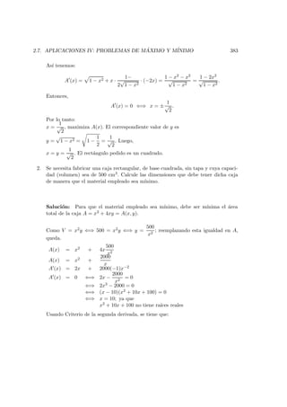 2.7. APLICACIONES IV: PROBLEMAS DE M ´AXIMO Y M´INIMO 383
As´ı tenemos:
A (x) = 1 − x2 + x ·
1−
2
√
1 − x2
· (−2x) =
1 − x2 − x2
√
1 − x2
=
1 − 2x2
√
1 − x2
.
Entonces,
A (x) = 0 ⇐⇒ x = ±
1
√
2
.
Por lo tanto:
x =
1
√
2
, maximiza A(x). El correspondiente valor de y es
y =
√
1 − x2 = 1 −
1
2
=
1
√
2
. Luego,
x = y =
1
√
2
. El rect´angulo pedido es un cuadrado.
2. Se necesita fabricar una caja rectangular, de base cuadrada, sin tapa y cuya capaci-
dad (volumen) sea de 500 cm3. Calcule las dimensiones que debe tener dicha caja
de manera que el material empleado sea m´ınimo.
Saluci´on: Para que el material empleado sea m´ınimo, debe ser m´ınima el ´area
total de la caja A = x2 + 4xy = A(x, y).
Como V = x2y ⇐⇒ 500 = x2y ⇐⇒ y =
500
x2
; reemplazando esta igualdad en A,
queda.
A(x) = x2 + 4x
500
x2
A(x) = x2 +
2000
x
A (x) = 2x + 2000(−1)x−2
A (x) = 0 ⇐⇒ 2x −
2000
x2
= 0
⇐⇒ 2x3 − 2000 = 0
⇐⇒ (x − 10)(x2 + 10x + 100) = 0
⇐⇒ x = 10; ya que
x2 + 10x + 100 no tiene ra´ıces reales
Usando Criterio de la segunda derivada, se tiene que:
 