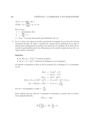 384 CAP´ITULO 2. LA DERIVADA Y SUS APLICACIONES
A (x) = 2 − 2000(−2)x−3
A (10) = 2 +
4000
1000
= 2 + 4  0
Por lo tanto:
x = 10 minimiza A(x)
y =
500
100
= 5
x = 10, y = 5 son las dimensiones que minimizan A(x, y).
3. Se va a cortar una viga con secci´on transversal rectangular de un tronco de secci´on
tranversal circular con radio r conocido. Se supone que la resistencia de la viga es
directamente proporcional al producto del ancho por el cuadrado de la altura de su
secci´on transversal.Encuentre las dimensiones de la secci´on transversal que d´e a la
viga la mayor resistencia.
Soluci´on:
(1) R(x, y) = Cxy2; C constante positiva.
(2) y2 + x2 = (2r)2 ( Teorema de Pit´agoras en el rect´angulo.)
La funci´on a maximizar es R(x, y). En la ecuaci´on (2) se despeja y2, y se reemplaza
en (1):
R(x) = Cx(4r2
− x2
)
= 4Cr2
x − Cx3
R (x) = 4Cr2
− 3Cx2
R (x) = 0 ⇐⇒ C(4r2
− 3x2
) = 0 ⇐⇒ 4r2
− 3x2
= 0 ⇐⇒
(2r −
√
3x)(2r +
√
3x) = 0 ⇐⇒ x = +
2r
√
3
Por ser x una longitud, se elige x =
2r
√
3
.
Para veriﬁcar que este valor de x maximiza la resistencia, se puede usar el criterio
de la segunda derivada.
R (x) = −6Cx
R
2r
√
3
= −6C ·
2r
√
3
 0
 
