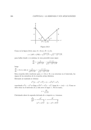 386 CAP´ITULO 2. LA DERIVADA Y SUS APLICACIONES
α β
a b
BA
x
y
P = (x, 0) c
Figura 2.6.2
Como en la ﬁgura 2.6.2, sean A = (0, a), B = (c, b),
s = |AP| + |PB| = x2 + a2 + (c − x)2 + b2.
para hallar donde s es m´ınima, la vaca procedi´o como sigue:
ds
dx
=
x
√
x2 + a2
−
c − x
(c − x)2 + b2
,
luego
ds
dx
= 0 si y s´olo si
x
√
x2 + a2
=
c − x
(c − x)2 + b2
.
Esta ecuaci´on debe resolverse para x ∈ (0, c). Si x no estuviese en el intervalo, los
signos de los miembros de la ecuaci´on ser´ıan distintos.
Elevando al cuadrado se obtiene:
x2
(c − x)2
+ b2
= (c − x)2
(x2
+ a2
),
cancelando x2(c − x)2 se llega a b2x2 = a2(c − x)2, luego bx = ±a(c − x). Como se
debe estar en el intervalo (0, c) s´olo sirve el signo +. Por lo tanto,
x =
ac
a + b
.
Calculando ahora la segunda derivada de s respecto a x tenemos:
d2s
dx2
=
a2
(x2 + a2)
3
2
+
b2
[(c − x)2 + b2]
3
2
.
 