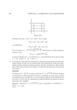 388 CAP´ITULO 2. LA DERIVADA Y SUS APLICACIONES
x
y
x a
b
Figura 2.6.3
Volumen de la caja = V (x) = (a − 2x)(b − 2x)x. Luego
V (x) = 4x3
− 2(a + b)x2
+ abx
y su derivada es:
V (x) = 12x2
− 4(a + b)x + ab.
V (x) se anula en x± =
(a + b) ±
√
a2 + b2 − ab
6
. Ambas ra´ıces son reales y positivas,
entonces, como
V (x±) = ±4 a2 + b2 − ab,
se tiene un m´aximo en x− y un m´ınimo en x+. Las dimensiones de la caja son: largo
= a − 2x−, ancho = b − 2x− y alto = x−.
6. Una tropa de scouts saldr´a de campamento y necesitan comprar genero para construir
carpas c´onicas, sin piso y de un volumen dado. Para disminuir los costos del campa-
mento necesitan comprar el m´ınimo de genero. Entonces se preguntan: ¿Qu´e relaci´on
debe existir entre la altura de la tienda y el radio del suelo para que el ´area lateral
sea m´ınima?
Soluci´on:
El volumen es V =
1
3
πr2
h y se quiere minimizar S = πr
√
r2 + h2. Podemos despejar
h en funci´on de r en la expresi´on del volumen y reemplazar en S para que nos quede
una funci´on de una variable S(r) a la cual podemos aplicar los procedimientos de
la secci´on 1.5. Pero esta vez utilizaremos un m´etodo diferente que puede ser ´util en
situaciones m´as complejas.
Queremos minimizar S = πr
√
r2 + h2, lo que es equivalente a minimizar W =
S
π
2
= r4 + r2h2.
 