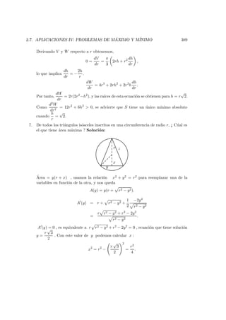 2.7. APLICACIONES IV: PROBLEMAS DE M ´AXIMO Y M´INIMO 389
Derivando V y W respecto a r obtenemos,
0 =
dV
dr
=
π
3
2rh + r2 dh
dr
,
lo que implica
dh
dr
= −
2h
r
.
dW
dr
= 4r3
+ 2rh2
+ 2r2
h
dh
dr
.
Por tanto,
dW
dr
= 2r(2r2
−h2
), y las ra´ıces de esta ecuaci´on se obtienen para h = r
√
2.
Como
d2W
dr2
= 12r2
+ 6h2
 0, se advierte que S tiene un ´unico m´ınimo absoluto
cuando
h
r
=
√
2.
7. De todos los tri´angulos is´osceles inscritos en una circunferencia de radio r, ¿ C´ual es
el que tiene ´area m´axima ? Soluci´on:
y
x
r z
´Area = y(r + x) , usamos la relaci´on x2 + y2 = r2 para reemplazar una de la
variables en funci´on de la otra, y nos queda
A(y) = y(r + r2 − y2).
A (y) = r + r2 − y2 +
1
2
−2y2
r2 − y2
=
r r2 − y2 + r2 − 2y2
r2 − y2
.
A (y) = 0 , es equivalente a r r2 − y2 + r2 − 2y2 = 0 , ecuaci´on que tiene soluci´on
y =
r
√
3
2
. Con este valor de y podemos calcular x :
x2
= r2
−
r
√
3
2
2
=
r2
4
.
 