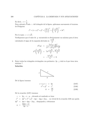 390 CAP´ITULO 2. LA DERIVADA Y SUS APLICACIONES
Es decir, x =
r
2
.
Para calcualr el lado z del tri´angulo de la ﬁgura, aplicamos nuevamente el teorema
de Pit´agoras:
z2
= (r + x)2
+ y2
=
3r
2
2
+
r
√
3
2
2
= 3r2
.
Por lo tanto z = r
√
3 .
Veriﬁquemos que el valor de y encontrado es efectivamente un m´aximo para el ´area
calculando el signo de la segunda derivada en
r
√
3
2
.
A (y) =
5r2y + 2y3
(r2 − y2) r2 − y2
A
r
√
3
2
= 5r2 r
√
3
2
+
3r3
√
3
4
= −
7r3
√
3
4
 0.
8. Entre todos los tri´angulos rect´angulos con per´ımetro 2p , ¿ c´ual es el que tiene ´area
m´axima ?.
Soluci´on:
y
x
z
De la ﬁgura tenemos
x + y + z = 2p (2.67)
x2
+ y2
= z2
(2.68)
A =
xy
2
. (2.69)
De la ecuaci´on (2.67) tenemos:
z = 2p − x − y , elevando al cuadrado se tiene
z2
= 4p2
+ x2
+ y2
− 4px − 4py + 2xy , en virtud de la ecuaci´on 2.68 nos queda
4p2
= 4px + 4py − 2xy , despejando y obtenemos
y =
2p(p − x)
2p − x
.
 