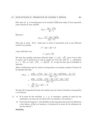 2.7. APLICACIONES IV: PROBLEMAS DE M ´AXIMO Y M´INIMO 391
Este valor de y lo reemplazamos en la ecuaci´on (2.69) para dejar el ´area expresada
como funci´on de una variable:
A(x) =
(px − x2)p
2p − x
.
Entonces,
A (x) =
(x2 − 4px + 2p2)p
(2p − x)2
.
Para que se anule A (x) , basta que se anule el numerador, por lo que debemos
resolver la ecuaci´on
x2
− 4px + 2p2
= 0,
cuyas soluciones son:
x = p(2 ±
√
2).
De estas dos posibles soluciones debemos elegir x = p(2 −
√
2) , pues el otro valor
es mayor que el per´ımetro, lo cual no puede ser. Con este valor de x calculamos
y y z. As´ı, y = p(2 −
√
2) , z = 2p(
√
2 − 1) , lo que nos dice que el tri´angulo es
is´osceles.
Ahora veriﬁcaremos que los valores corresponden a un m´aximo usando el criterio de
la segunda derivada.
A (x) =
p[(2p − x)2(2x − 4p) − (x2 − 4px + 2p2)(2(2p − x)(−1))]
(2p − x)4
=
p(2p − x) (2p − x)(2x − 4p) + 2x2 − 8px + 4p2
(2p − x)4
=
2p − x
(2p − x)4
[−4p3
]  0.
El signo de la segunda derivada nos conﬁrma que los valores obtenidos corresponden
a un m´aximo.
9. a) Si la suma de dos variables x e y es constante, ¿pueden la suma de sus
cuadrados y la suma de sus cubos tener un m´aximo y un m´ınimo ?
b) Una recta de longitud l est´a dividida en dos segmentos que sirven de di´ametros
a dos esferas. ¿C´ual es el m´aximo y el m´ınimo de la suma de los vol´umenes de
las dos esferas ?
Soluci´on:
 