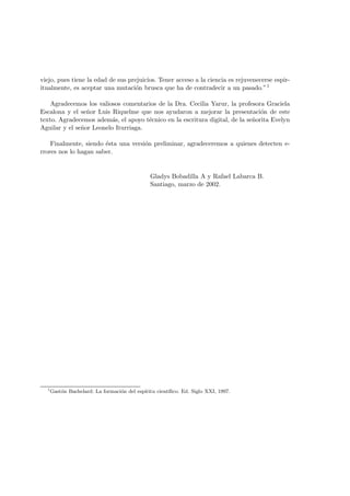 viejo, pues tiene la edad de sus prejuicios. Tener acceso a la ciencia es rejuvenecerse espir-
itualmente, es aceptar una mutaci´on brusca que ha de contradecir a un pasado.”1
Agradecemos los valiosos comentarios de la Dra. Cecilia Yarur, la profesora Graciela
Escalona y el se˜nor Luis Riquelme que nos ayudaron a mejorar la presentaci´on de este
texto. Agradecemos adem´as, el apoyo t´ecnico en la escritura digital, de la se˜norita Evelyn
Aguilar y el se˜nor Leonelo Iturriaga.
Finalmente, siendo ´esta una versi´on preliminar, agradeceremos a quienes detecten e-
rrores nos lo hagan saber.
Gladys Bobadilla A y Rafael Labarca B.
Santiago, marzo de 2002.
1
Gast´on Bachelard: La formaci´on del esp´ıritu cient´ıﬁco. Ed. Siglo XXI, 1997.
 