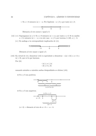 32 CAP´ITULO 1. L´IMITES Y CONTINUIDAD
◦ Si a < 0 entonces |a| = −a. Por hip´otesis −a ≤ b y por tanto |a| ≤ b.
0−b b
Distancia al cero menor o igual a b.
(vii) (⇒) Supongamos |a| ≥ b. Si a ≥ 0 entonces |a| = a y por tanto a ≥ b. Si en cambio
a < 0, entonces |a| = −a y en este caso −a ≥ b, por teorema 1.1.20, a ≤ −b.
(⇐) Es an´aloga a la correspondiente implicaci´on de (vi).
0−b b
Distancia al cero mayor o igual a b.
(viii) En virtud de (vi), demostrar (viii) es equivalente a demostrar: −(|a| + |b|) ≤ a + b ≤
|a| + |b|, que es lo que haremos.
Por (iii)
−|a| ≤ a ≤ |a|
−|b| ≤ b ≤ |b|
sumando miembro a miembro ambas desigualdades se obtiene (viii).
• Si a y b son positivos.
a
b a
|a+b|=|a|+|b|
0 a b
• Si a y b son negativos.
0aba + b
|a|=−a
|b|=−b
|a+b|=−a−b
|a + b| = distancia al cero de a + b = −a − b.
 