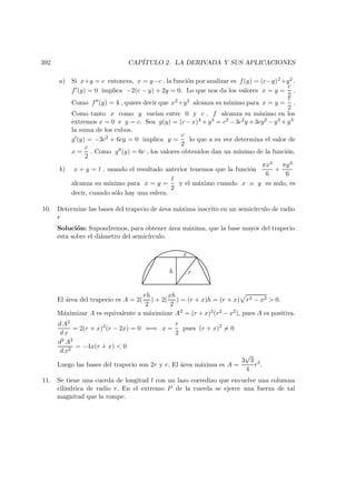 392 CAP´ITULO 2. LA DERIVADA Y SUS APLICACIONES
a) Si x+y = c entonces, x = y−c . la funci´on por analizar es f(y) = (c−y)2+y2 .
f (y) = 0 implica −2(c − y) + 2y = 0. Lo que nos da los valores x = y =
c
2
.
Como f (y) = 4 , quiere decir que x2+y2 alcanza su m´ınimo para x = y =
c
2
.
Como tanto x como y var´ıan entre 0 y c , f alcanza su m´aximo en los
extremos x = 0 e y = c. Sea g(y) = (c−x)3 +y3 = c3 −3c2y +3cy2 −y3 +y3
la suma de los cubos.
g (y) = −3c2 + 6cy = 0 implica y =
c
2
lo que a su vez determina el valor de
x =
c
2
. Como g (y) = 6c , los valores obtenidos dan un m´ınimo de la funci´on.
b) x + y = l , usando el resultado anterior tenemos que la funci´on
πx3
6
+
πy3
6
alcanza su m´ınimo para x = y =
l
2
y el m´aximo cuando x o y es nulo, es
decir, cuando s´olo hay una esfera.
10. Determine las bases del trapecio de ´area m´axima inscrito en un semic´ırculo de radio
r
Soluci´on: Supondremos, para obtener ´area m´axima, que la base mayor del trapecio
esta sobre el di´ametro del semic´ırculo.
h
x
r
El ´area del trapecio es A = 2(
rh
2
) + 2(
xh
2
) = (r + x)h = (r + x) r2 − x2  0.
M´aximizar A es equivalente a m´aximizar A2 = (r + x)2(r2 − x2), pues A es positiva.
d A2
d x
= 2(r + x)2
(r − 2x) = 0 ⇐⇒ x =
r
2
pues (r + x)2
= 0
d2 A2
d x2
= −4x(r + x)  0
Luego las bases del trapecio son 2r y r. El ´area m´axima es A =
3
√
3
4
r3
.
11. Se tiene una cuerda de longitud l con un lazo corredizo que envuelve una columna
cil´ındrica de radio r. En el extremo P de la cuerda se ejerce una fuerza de tal
magnitud que la rompe.
 