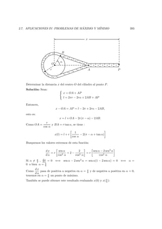 2.7. APLICACIONES IV: PROBLEMAS DE M ´AXIMO Y M´INIMO 393
O
α
r
x
A P
B
Determinar la distancia x del centro O del cilindro al punto P.
Soluci´on: Sean:
x = OA + AP
l = 2πr − 2rα + 2AB + AP
Entonces,
x − OA = AP = l − 2π + 2rα − 2AB,
esto es:
x = l + OA − 2r(π − α) − 2AB.
Como OA =
r
cos α
y BA = r tan α, se tiene :
x(l) = l + r
1
cos α
− 2(π − α + tan α)
Busquemos los valores extremos de esta funci´on:
d x
d α
= r
sen α
cos2 α
+ 2 −
2
cos2 α
= r
sen α − 2 sen2 α
cos2 α
Si α = π
2 , d x
d α = 0 ⇐⇒ sen α − 2 sen2 α = sen α(1 − 2 sen α) = 0 ⇐⇒ α =
0 o bien α = π
6
Como
d x
d α
pasa de positiva a negativa en α = π
6 y de negativa a positiva en α = 0,
tenemos en α = π
6 un punto de m´aximo.
Tambi´en se puede obtener este resultado evaluando x(0) y x( π
6 ):
 