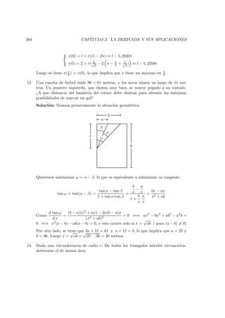 394 CAP´ITULO 2. LA DERIVADA Y SUS APLICACIONES
x(0) = l + r((1 − 2π) ≈ l − 5, 2832r
x(l) = 2 + r( 2√
3
− 2 π − π
6 + 1√
3
) ≈ l − 5, 2358r
Luego se tiene x(π
6 )  x(0), lo que implica que x tiene un m´aximo en π
6 .
12. Una cancha de futbol mide 90 × 61 metros, y los arcos tienen un largo de 11 me-
tros. Un puntero izquierdo, que chutea muy bien, se mueve pegado a su costado.
¿A que distancia del banderin del corner debe chutear para obtener las m´aximas
posibilidades de marcar un gol?
Soluci´on: Veamos primeramente la situaci´on geom´etrica:
h
x
a
b
α
ω
β
Queremos m´aximizar ω = α − β, lo que es equivalente a m´aximizar su tangente.
tan ω = tan(α − β) =
tan α − tan β
1 + tan α tan β
=
b
x
−
a
x
1 +
b
x
a
x
=
bx − ax
x2 + ab
Como
d tan ω
d x
=
(b − a)(x2 + ax) − 2x(b − a)x
(x2 + ab)2
= 0 ⇐⇒ ax2
− bx2
+ ab2
− a2
b =
0 ⇐⇒ x2
(a − b) − ab(a − b) = 0, y esto ocurre solo si x =
√
ab ( pues (a − b) = 0)
Por otro lado, se tiene que 2a + 11 = 61 y a + 11 = b, lo que implica que a = 25 y
b = 36. Luego x =
√
ab =
√
25 · 36 = 30 metros.
13. Dada una circunferencia de radio r. De todos los tr´ıangulos is´oceles circuncritos,
determine el de menor ´area.
 