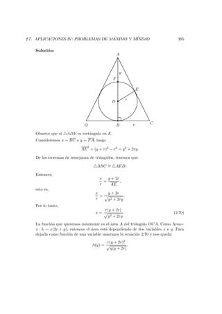 2.7. APLICACIONES IV: PROBLEMAS DE M ´AXIMO Y M´INIMO 395
Soluci´on:
r
B
C
D
E
A
O x
y
F
Observe que el ADE es rect´angulo en E.
Consideremos x = BC e y = FA, luego
AE
2
= (y + r)2
− r2
= y2
+ 2ry.
De los teoremas de semejanza de tri´angulos, tenemos que:
ABC ∼= AED.
Entonces,
x
r
=
y + 2r
AE
,
esto es,
x
r
=
y + 2r
y2 + 2ry
.
Por lo tanto,
x =
r(y + 2r)
y2 + 2ry
. (2.70)
La funci´on que queremos minimizar es el ´area A del tri´angulo OCA. Como Area=
x · h = x(2r + y), entonces el ´area est´a dependiendo de dos variables x e y. Para
dejarla como funci´on de una variable usaremos la ecuaci´on 2.70 y nos queda:
A(y) =
r(y + 2r)2
y(y + 2r)
.
 