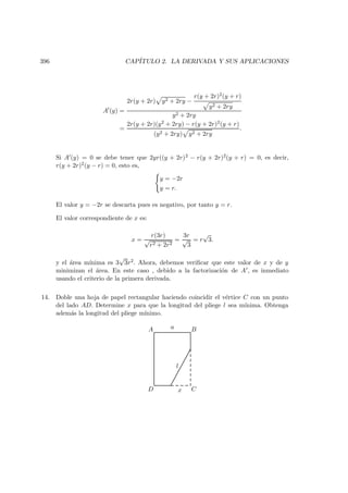 396 CAP´ITULO 2. LA DERIVADA Y SUS APLICACIONES
A (y) =
2r(y + 2r) y2 + 2ry −
r(y + 2r)2(y + r)
y2 + 2ry
y2 + 2ry
=
2r(y + 2r)(y2 + 2ry) − r(y + 2r)2(y + r)
(y2 + 2ry) y2 + 2ry
.
Si A (y) = 0 se debe tener que 2yr((y + 2r)2 − r(y + 2r)2(y + r) = 0, es decir,
r(y + 2r)2(y − r) = 0, esto es,
y = −2r
y = r.
El valor y = −2r se descarta pues es negativo, por tanto y = r.
El valor correspondiente de x es:
x =
r(3r)
√
r2 + 2r2
=
3r
√
3
= r
√
3.
y el ´area m´ınima es 3
√
3r2. Ahora, debemos veriﬁcar que este valor de x y de y
minimizan el ´area. En este caso , debido a la factorizaci´on de A , es inmediato
usando el criterio de la primera derivada.
14. Doble una hoja de papel rectangular haciendo coincidir el v´ertice C con un punto
del lado AD. Determine x para que la longitud del pliege l sea m´ınima. Obtenga
adem´as la longitud del pliege m´ınimo.
D C
BA
x
a
l
 